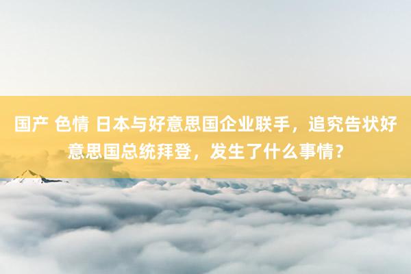 国产 色情 日本与好意思国企业联手，追究告状好意思国总统拜登，发生了什么事情？