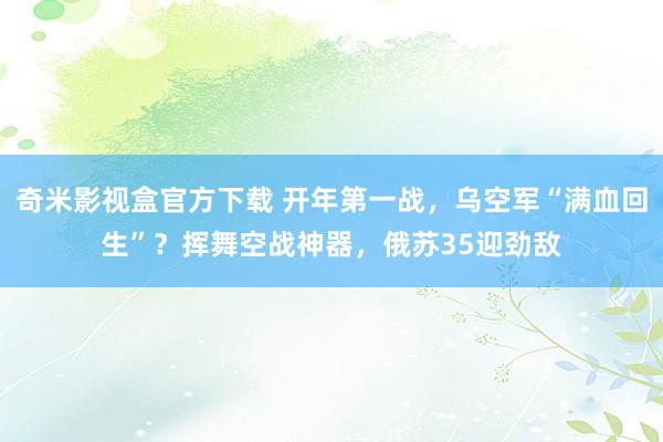 奇米影视盒官方下载 开年第一战，乌空军“满血回生”？挥舞空战神器，俄苏35迎劲敌