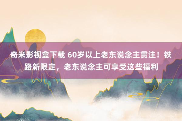 奇米影视盒下载 60岁以上老东说念主贯注！铁路新限定，老东说念主可享受这些福利