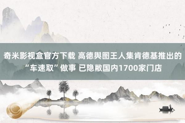 奇米影视盒官方下载 高德舆图王人集肯德基推出的“车速取”做事 已隐敝国内1700家门店