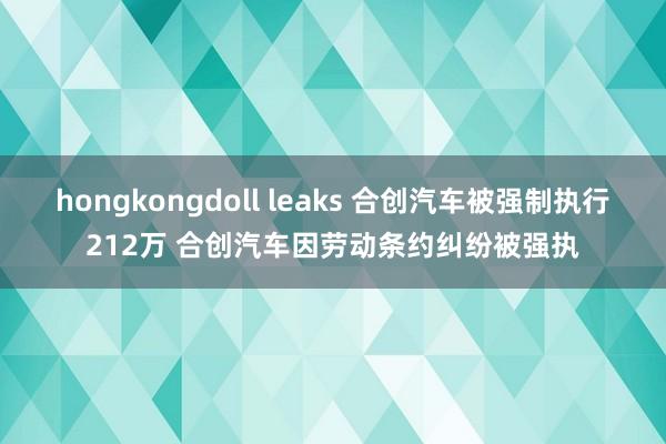 hongkongdoll leaks 合创汽车被强制执行212万 合创汽车因劳动条约纠纷被强执