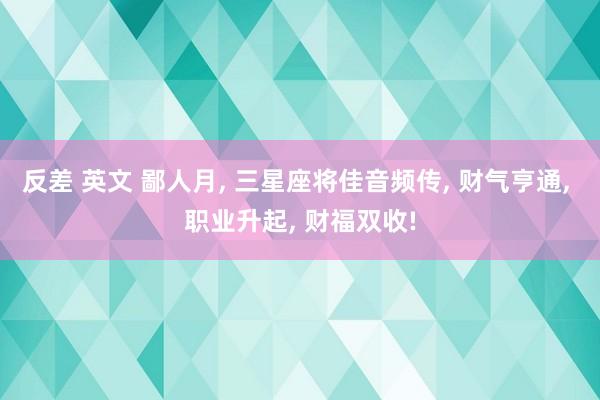 反差 英文 鄙人月， 三星座将佳音频传， 财气亨通， 职业升起， 财福双收!