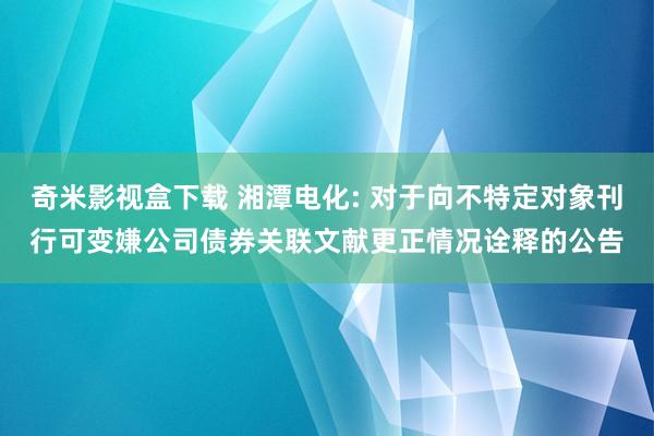 奇米影视盒下载 湘潭电化: 对于向不特定对象刊行可变嫌公司债券关联文献更正情况诠释的公告