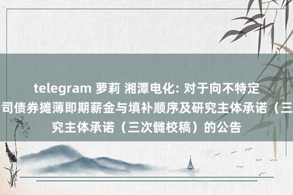 telegram 萝莉 湘潭电化: 对于向不特定对象刊行可颐养公司债券摊薄即期薪金与填补顺序及研究主体承诺（三次雠校稿）的公告