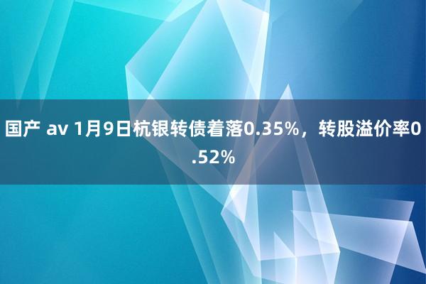 国产 av 1月9日杭银转债着落0.35%，转股溢价率0.52%