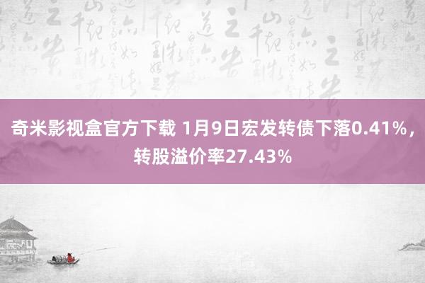 奇米影视盒官方下载 1月9日宏发转债下落0.41%，转股溢价率27.43%