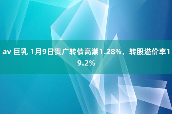 av 巨乳 1月9日贵广转债高潮1.28%，转股溢价率19.2%