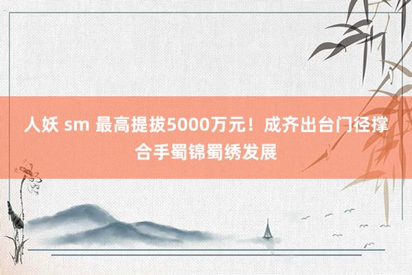 人妖 sm 最高提拔5000万元！成齐出台门径撑合手蜀锦蜀绣发展