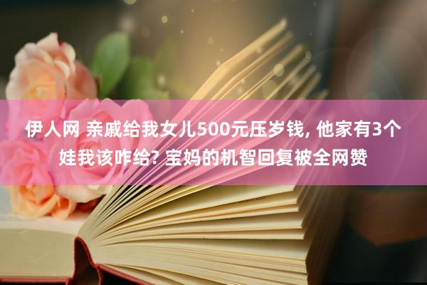 伊人网 亲戚给我女儿500元压岁钱， 他家有3个娃我该咋给? 宝妈的机智回复被全网赞