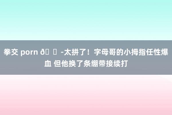 拳交 porn 😭太拼了！字母哥的小拇指任性爆血 但他换了条绷带接续打