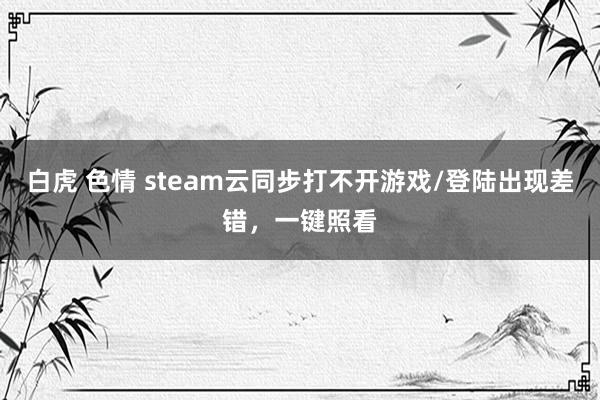 白虎 色情 steam云同步打不开游戏/登陆出现差错，一键照看