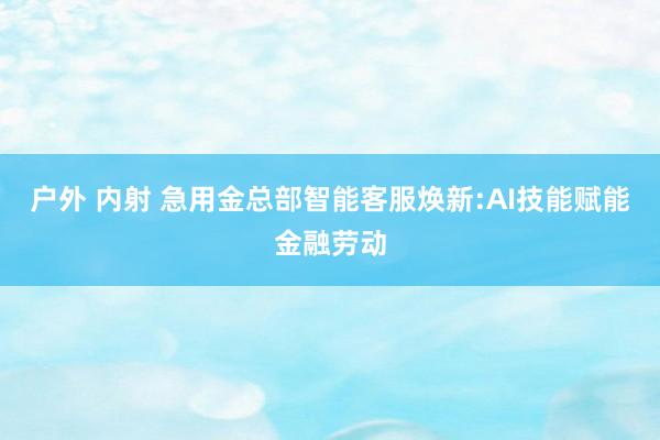 户外 内射 急用金总部智能客服焕新:AI技能赋能金融劳动