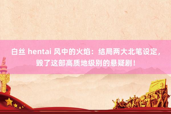 白丝 hentai 风中的火焰：结局两大北笔设定，毁了这部高质地级别的悬疑剧！