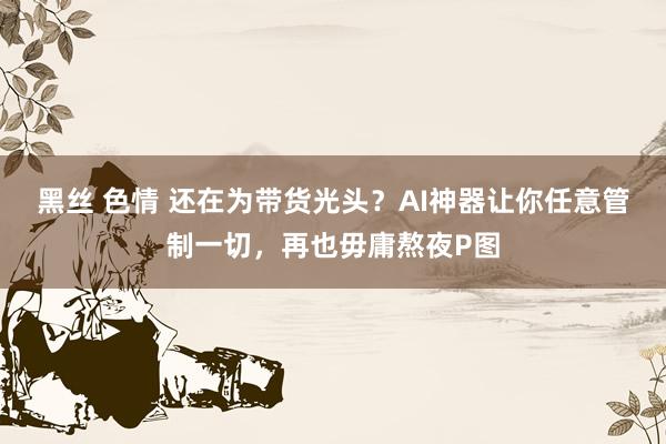 黑丝 色情 还在为带货光头？AI神器让你任意管制一切，再也毋庸熬夜P图