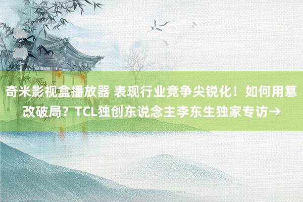 奇米影视盒播放器 表现行业竞争尖锐化！如何用篡改破局？TCL独创东说念主李东生独家专访→