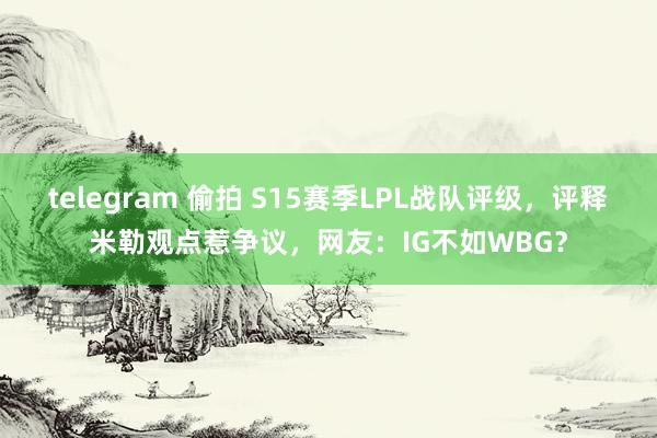 telegram 偷拍 S15赛季LPL战队评级，评释米勒观点惹争议，网友：IG不如WBG？