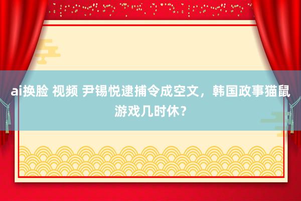 ai换脸 视频 尹锡悦逮捕令成空文，韩国政事猫鼠游戏几时休？