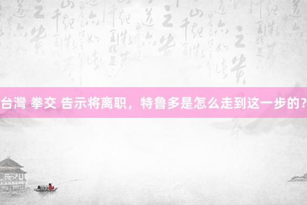 台灣 拳交 告示将离职，特鲁多是怎么走到这一步的？