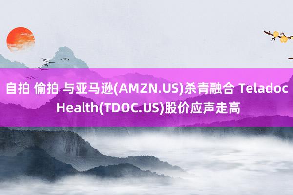 自拍 偷拍 与亚马逊(AMZN.US)杀青融合 Teladoc Health(TDOC.US)股价应声走高