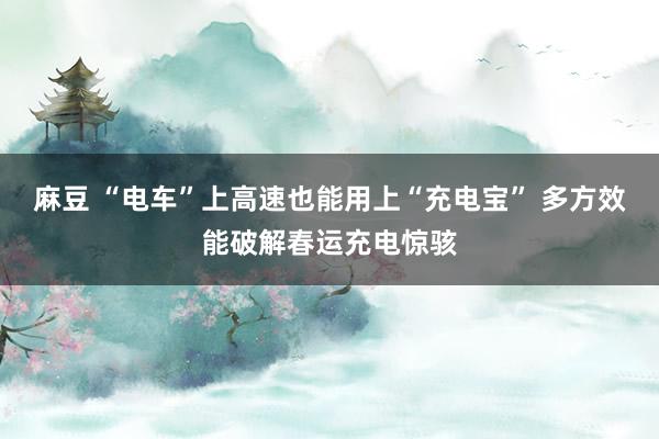 麻豆 “电车”上高速也能用上“充电宝” 多方效能破解春运充电惊骇