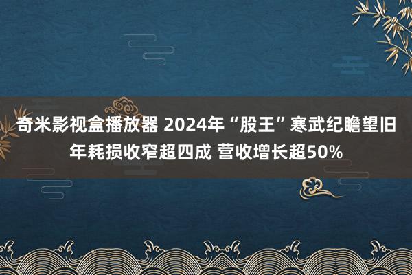 奇米影视盒播放器 2024年“股王”寒武纪瞻望旧年耗损收窄超四成 营收增长超50%