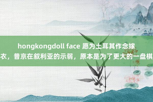 hongkongdoll face 愿为土耳其作念嫁衣，普京在叙利亚的示弱，原本是为了更大的一盘棋