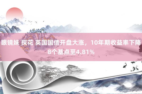 眼镜妹 探花 英国国债开盘大涨，10年期收益率下降8个基点至4.81%