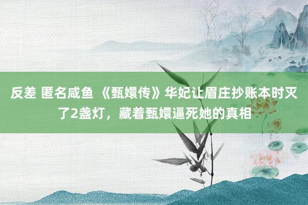 反差 匿名咸鱼 《甄嬛传》华妃让眉庄抄账本时灭了2盏灯，藏着甄嬛逼死她的真相