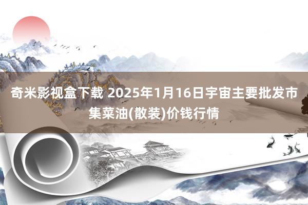 奇米影视盒下载 2025年1月16日宇宙主要批发市集菜油(散装)价钱行情