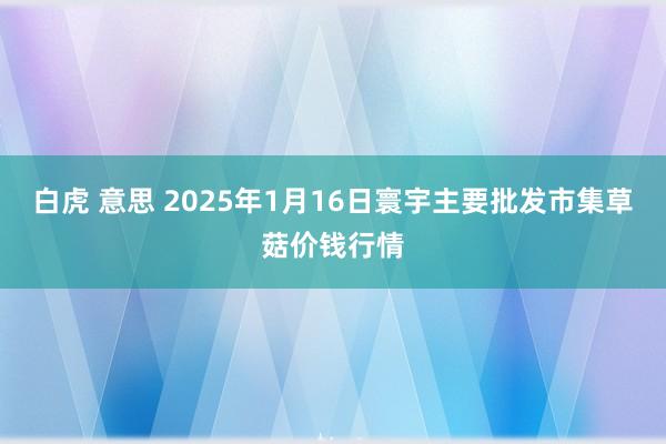 白虎 意思 2025年1月16日寰宇主要批发市集草菇价钱行情