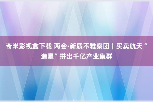 奇米影视盒下载 两会·新质不雅察团｜买卖航天“造星”拼出千亿产业集群